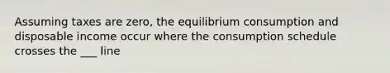 Assuming taxes are zero, the equilibrium consumption and disposable income occur where the consumption schedule crosses the ___ line