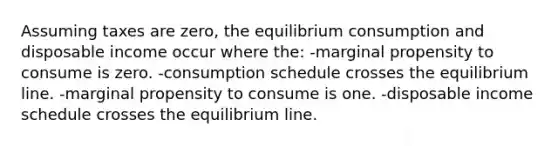 Assuming taxes are zero, the equilibrium consumption and disposable income occur where the: -marginal propensity to consume is zero. -consumption schedule crosses the equilibrium line. -marginal propensity to consume is one. -disposable income schedule crosses the equilibrium line.