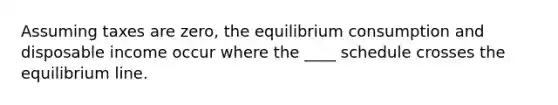 Assuming taxes are zero, the equilibrium consumption and disposable income occur where the ____ schedule crosses the equilibrium line.