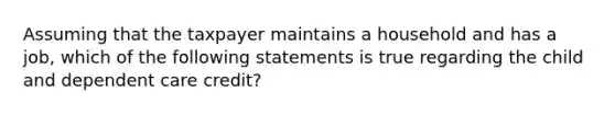 Assuming that the taxpayer maintains a household and has a job, which of the following statements is true regarding the child and dependent care credit?