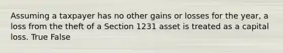 Assuming a taxpayer has no other gains or losses for the year, a loss from the theft of a Section 1231 asset is treated as a capital loss. True False