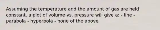 Assuming the temperature and the amount of gas are held constant, a plot of volume vs. pressure will give a: - line - parabola - hyperbola - none of the above