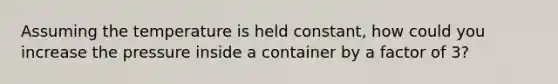 Assuming the temperature is held constant, how could you increase the pressure inside a container by a factor of 3?