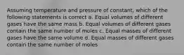 Assuming temperature and pressure of constant, which of the following statements is correct a. Equal volumes of different gases have the same mass b. Equal volumes of different gases contain the same number of moles c. Equal masses of different gases have the same volume d. Equal masses of different gases contain the same number of moles