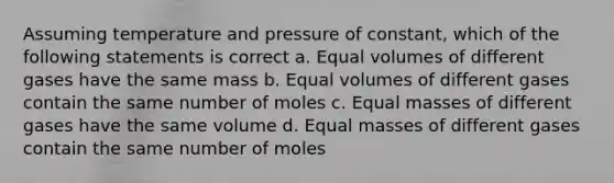 Assuming temperature and pressure of constant, which of the following statements is correct a. Equal volumes of different gases have the same mass b. Equal volumes of different gases contain the same number of moles c. Equal masses of different gases have the same volume d. Equal masses of different gases contain the same number of moles