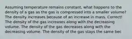 Assuming temperature remains constant, what happens to the density of a gas as the gas is compressed into a smaller volume? The density increases because of an increase in mass. Correct! The density of the gas increases along with the decreasing volume. The density of the gas decreases along with the decreasing volume. The density of the gas stays the same bec