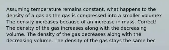 Assuming temperature remains constant, what happens to the density of a gas as the gas is compressed into a smaller volume? The density increases because of an increase in mass. Correct! The density of the gas increases along with the decreasing volume. The density of the gas decreases along with the decreasing volume. The density of the gas stays the same bec