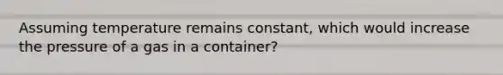 Assuming temperature remains constant, which would increase the pressure of a gas in a container?