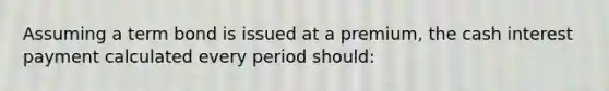 Assuming a term bond is issued at a premium, the cash interest payment calculated every period should: