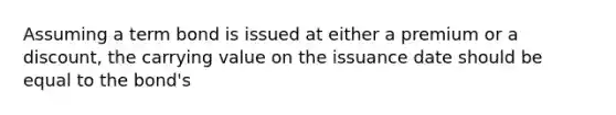 Assuming a term bond is issued at either a premium or a discount, the carrying value on the issuance date should be equal to the bond's