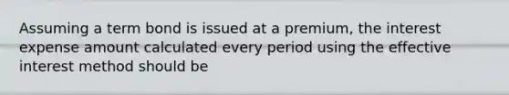 Assuming a term bond is issued at a premium, the interest expense amount calculated every period using the effective interest method should be