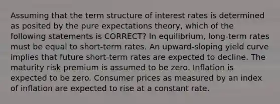 Assuming that the term structure of interest rates is determined as posited by the pure expectations theory, which of the following statements is CORRECT? In equilibrium, long-term rates must be equal to short-term rates. An upward-sloping yield curve implies that future short-term rates are expected to decline. The maturity risk premium is assumed to be zero. Inflation is expected to be zero. Consumer prices as measured by an index of inflation are expected to rise at a constant rate.