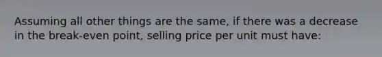 Assuming all other things are the same, if there was a decrease in the break-even point, selling price per unit must have: