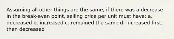 Assuming all other things are the same, if there was a decrease in the break-even point, selling price per unit must have: a. decreased b. increased c. remained the same d. increased first, then decreased