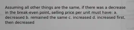 Assuming all other things are the same, if there was a decrease in the break-even point, selling price per unit must have: a. decreased b. remained the same c. increased d. increased first, then decreased