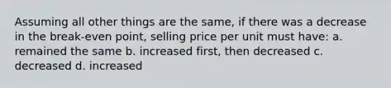 Assuming all other things are the same, if there was a decrease in the break-even point, selling price per unit must have: a. remained the same b. increased first, then decreased c. decreased d. increased