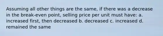 Assuming all other things are the same, if there was a decrease in the break-even point, selling price per unit must have: a. increased first, then decreased b. decreased c. increased d. remained the same