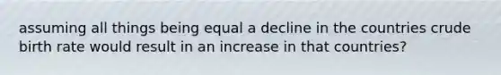 assuming all things being equal a decline in the countries crude birth rate would result in an increase in that countries?