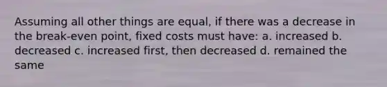 Assuming all other things are equal, if there was a decrease in the break-even point, fixed costs must have: a. increased b. decreased c. increased first, then decreased d. remained the same