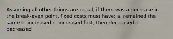 Assuming all other things are equal, if there was a decrease in the break-even point, fixed costs must have: a. remained the same b. increased c. increased first, then decreased d. decreased