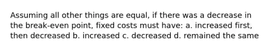 Assuming all other things are equal, if there was a decrease in the break-even point, fixed costs must have: a. increased first, then decreased b. increased c. decreased d. remained the same