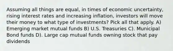 Assuming all things are equal, in times of economic uncertainty, rising interest rates and increasing inflation, investors will move their money to what type of investments? Pick all that apply. A) Emerging market mutual funds B) U.S. Treasuries C). Municipal Bond funds D). Large cap mutual funds owning stock that pay dividends