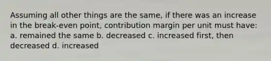 Assuming all other things are the same, if there was an increase in the break-even point, contribution margin per unit must have: a. remained the same b. decreased c. increased first, then decreased d. increased