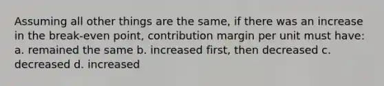 Assuming all other things are the same, if there was an increase in the break-even point, contribution margin per unit must have: a. remained the same b. increased first, then decreased c. decreased d. increased