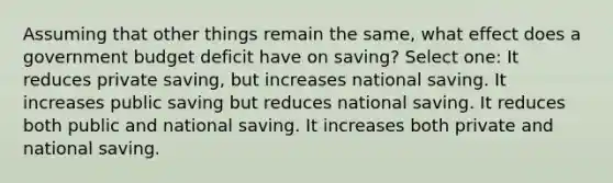 Assuming that other things remain the same, what effect does a government budget deficit have on saving? Select one: It reduces private saving, but increases national saving. It increases public saving but reduces national saving. It reduces both public and national saving. It increases both private and national saving.