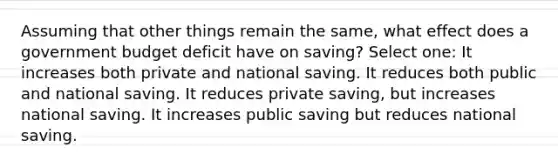 Assuming that other things remain the same, what effect does a government budget deficit have on saving? Select one: It increases both private and national saving. It reduces both public and national saving. It reduces private saving, but increases national saving. It increases public saving but reduces national saving.