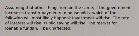 Assuming that other things remain the same, if the government increases transfer payments to households, which of the following will most likely happen? Investment will rise. The rate of interest will rise. Public saving will rise. The market for loanable funds will be unaffected.