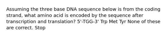 Assuming the three base DNA sequence below is from the coding strand, what amino acid is encoded by the sequence after transcription and translation? 5'-TGG-3' Trp Met Tyr None of these are correct. Stop