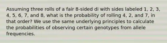 Assuming three rolls of a fair 8-sided di with sides labeled 1, 2, 3, 4, 5, 6, 7, and 8, what is the probability of rolling 4, 2, and 7, in that order? We use the same underlying principles to calculate the probabilities of observing certain genotypes from allele frequencies.