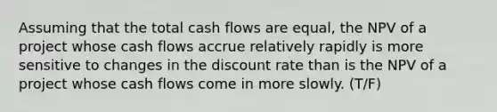 Assuming that the total cash flows are equal, the NPV of a project whose cash flows accrue relatively rapidly is more sensitive to changes in the discount rate than is the NPV of a project whose cash flows come in more slowly. (T/F)