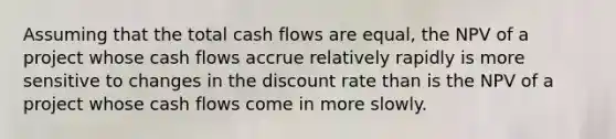 Assuming that the total cash flows are equal, the NPV of a project whose cash flows accrue relatively rapidly is more sensitive to changes in the discount rate than is the NPV of a project whose cash flows come in more slowly.