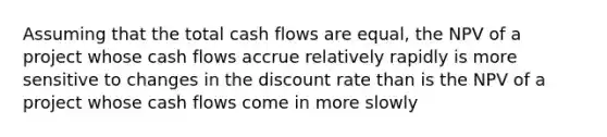 Assuming that the total cash flows are equal, the NPV of a project whose cash flows accrue relatively rapidly is more sensitive to changes in the discount rate than is the NPV of a project whose cash flows come in more slowly