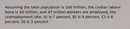 Assuming the total population is 100 million, the civilian labour force is 0 million, and 47 million workers are employed, the unemployment rate: A) is 7 percent. B) is 9 percent. C) is 6 percent. D) is 3 percent