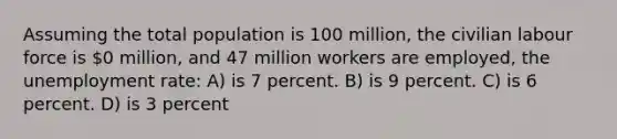 Assuming the total population is 100 million, the civilian labour force is 0 million, and 47 million workers are employed, the <a href='https://www.questionai.com/knowledge/kh7PJ5HsOk-unemployment-rate' class='anchor-knowledge'>unemployment rate</a>: A) is 7 percent. B) is 9 percent. C) is 6 percent. D) is 3 percent