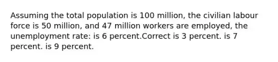 Assuming the total population is 100 million, the civilian labour force is 50 million, and 47 million workers are employed, the unemployment rate: is 6 percent.Correct is 3 percent. is 7 percent. is 9 percent.