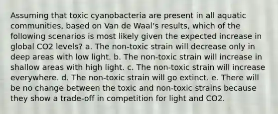 Assuming that toxic cyanobacteria are present in all aquatic communities, based on Van de Waal's results, which of the following scenarios is most likely given the expected increase in global CO2 levels? a. The non-toxic strain will decrease only in deep areas with low light. b. The non-toxic strain will increase in shallow areas with high light. c. The non-toxic strain will increase everywhere. d. The non-toxic strain will go extinct. e. There will be no change between the toxic and non-toxic strains because they show a trade-off in competition for light and CO2.