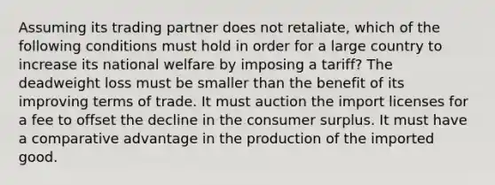 Assuming its trading partner does not retaliate, which of the following conditions must hold in order for a large country to increase its national welfare by imposing a tariff? The deadweight loss must be smaller than the benefit of its improving terms of trade. It must auction the import licenses for a fee to offset the decline in the consumer surplus. It must have a comparative advantage in the production of the imported good.