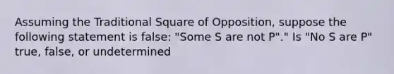 Assuming the Traditional Square of Opposition, suppose the following statement is false: "Some S are not P"." Is "No S are P" true, false, or undetermined