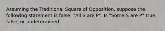 Assuming the Traditional Square of Opposition, suppose the following statement is false: "All S are P". Is "Some S are P" true, false, or undetermined