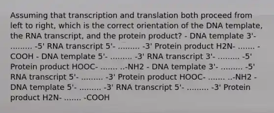 Assuming that <a href='https://www.questionai.com/knowledge/kWsjwWywkN-transcription-and-translation' class='anchor-knowledge'>transcription and translation</a> both proceed from left to right, which is the correct orientation of the DNA template, the RNA transcript, and the protein product? - DNA template 3'- ......... -5' RNA transcript 5'- ......... -3' Protein product H2N- ....... -COOH - DNA template 5'- ......... -3' RNA transcript 3'- ......... -5' Protein product HOOC- ....... ..-NH2 - DNA template 3'- ......... -5' RNA transcript 5'- ......... -3' Protein product HOOC- ....... ..-NH2 - DNA template 5'- ......... -3' RNA transcript 5'- ......... -3' Protein product H2N- ....... -COOH