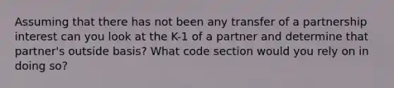 Assuming that there has not been any transfer of a partnership interest can you look at the K-1 of a partner and determine that partner's outside basis? What code section would you rely on in doing so?