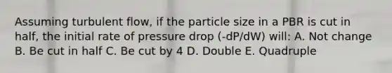 Assuming turbulent flow, if the particle size in a PBR is cut in half, the initial rate of pressure drop (-dP/dW) will: A. Not change B. Be cut in half C. Be cut by 4 D. Double E. Quadruple