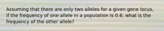 Assuming that there are only two alleles for a given gene locus, if the frequency of one allele in a population is 0.6, what is the frequency of the other allele?