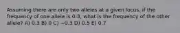 Assuming there are only two alleles at a given locus, if the frequency of one allele is 0.3, what is the frequency of the other allele? A) 0.3 B) 0 C) −0.3 D) 0.5 E) 0.7