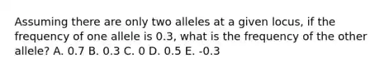 Assuming there are only two alleles at a given locus, if the frequency of one allele is 0.3, what is the frequency of the other allele? A. 0.7 B. 0.3 C. 0 D. 0.5 E. -0.3