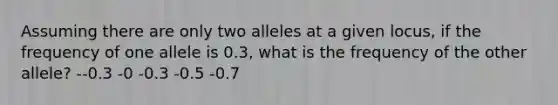 Assuming there are only two alleles at a given locus, if the frequency of one allele is 0.3, what is the frequency of the other allele? --0.3 -0 -0.3 -0.5 -0.7